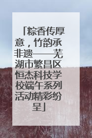 粽香传厚意，竹韵承非遗——芜湖市繁昌区恒杰科技学校端午系列活动精彩纷呈