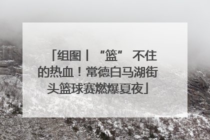 组图丨“篮” 不住的热血！常德白马湖街头篮球赛燃爆夏夜