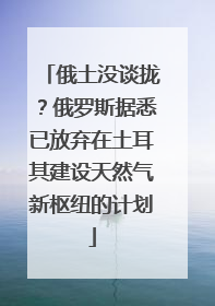 俄土没谈拢？俄罗斯据悉已放弃在土耳其建设天然气新枢纽的计划