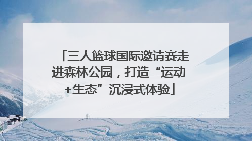 三人篮球国际邀请赛走进森林公园，打造“运动+生态”沉浸式体验