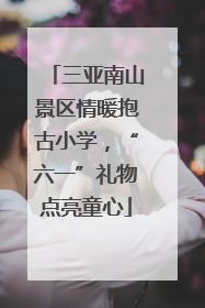 三亚南山景区情暖抱古小学，“六一”礼物点亮童心