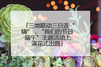 三地联动三日连“嗨”，“我们的节日·端午”主题活动上演花式出圈