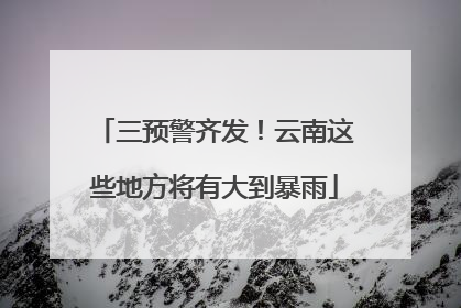 三预警齐发！云南这些地方将有大到暴雨