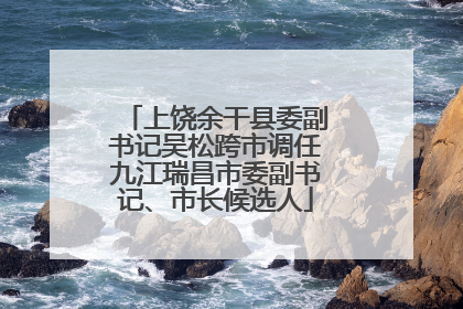 上饶余干县委副书记吴松跨市调任九江瑞昌市委副书记、市长候选人