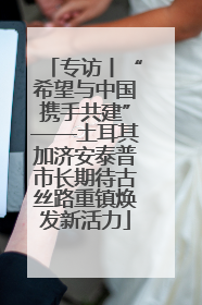 专访丨“希望与中国携手共建”——土耳其加济安泰普市长期待古丝路重镇焕发新活力