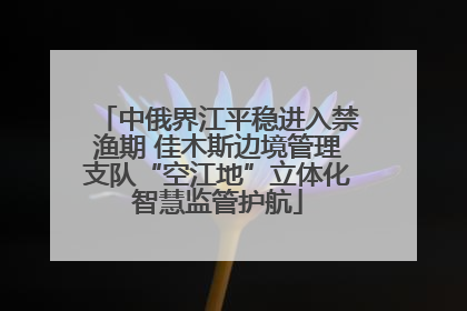 中俄界江平稳进入禁渔期 佳木斯边境管理支队“空江地”立体化智慧监管护航