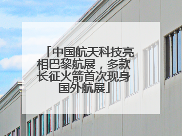 中国航天科技亮相巴黎航展，多款长征火箭首次现身国外航展