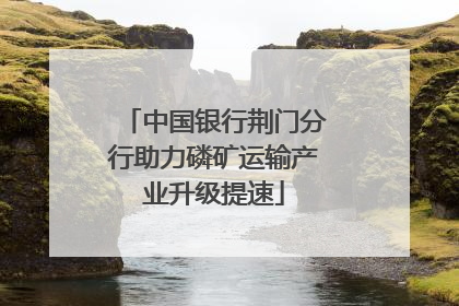 中国银行荆门分行助力磷矿运输产业升级提速