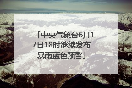 中央气象台6月17日18时继续发布暴雨蓝色预警