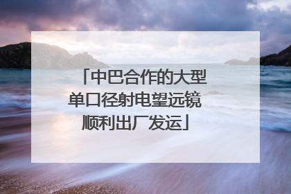 中巴合作的大型单口径射电望远镜顺利出厂发运
