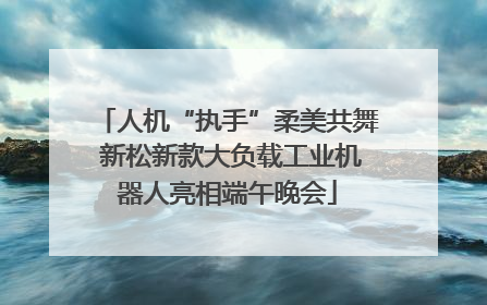 人机“执手”柔美共舞 新松新款大负载工业机器人亮相端午晚会