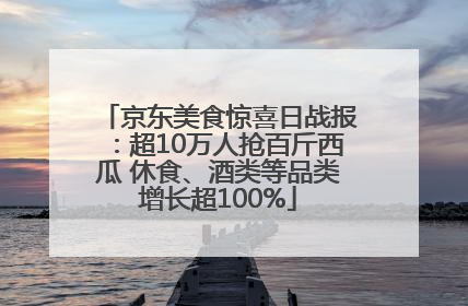 京东美食惊喜日战报：超10万人抢百斤西瓜 休食、酒类等品类增长超100%