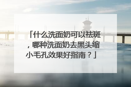 什么洗面奶可以祛斑，哪种洗面奶去黑头缩小毛孔效果好指南？
