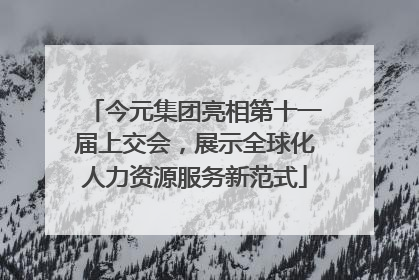 今元集团亮相第十一届上交会，展示全球化人力资源服务新范式