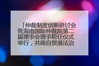 仲裁制度创新研讨会暨海南国际仲裁院第二届理事会理事聘任仪式举行，共商自贸港法治建设新路径