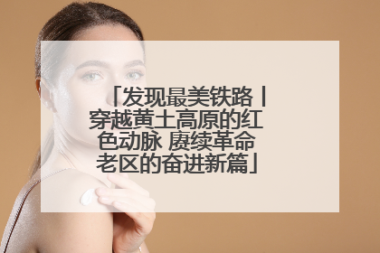 发现最美铁路丨穿越黄土高原的红色动脉 赓续革命老区的奋进新篇