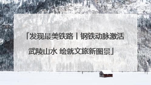 发现最美铁路丨钢铁动脉激活武陵山水 绘就文旅新图景