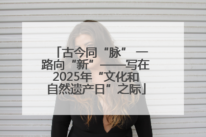 古今同“脉” 一路向“新”——写在2025年“文化和自然遗产日”之际