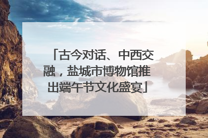 古今对话、中西交融，盐城市博物馆推出端午节文化盛宴