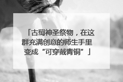 古蜀神圣祭物，在这群充满创意的师生手里变成“可穿戴青铜”