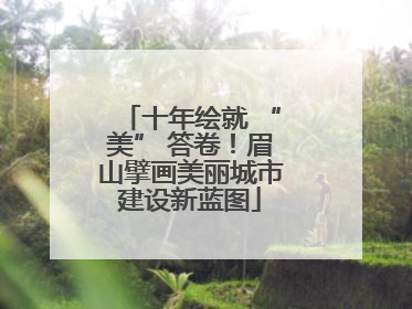 十年绘就 “美” 答卷！眉山擘画美丽城市建设新蓝图