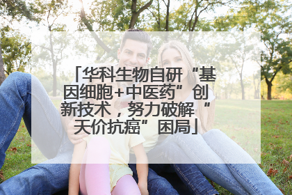 华科生物自研“基因细胞+中医药”创新技术，努力破解“天价抗癌”困局