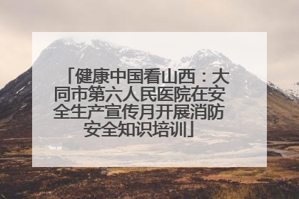 健康中国看山西：大同市第六人民医院在安全生产宣传月开展消防安全知识培训