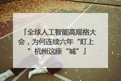 全球人工智能高规格大会，为何连续六年“盯上”杭州这座“城”