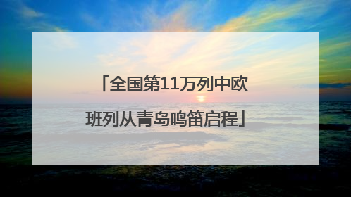 全国第11万列中欧班列从青岛鸣笛启程