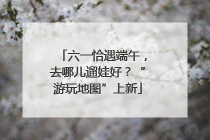 六一恰遇端午，去哪儿遛娃好？“游玩地图”上新
