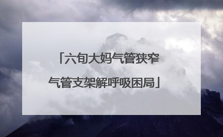 六旬大妈气管狭窄 气管支架解呼吸困局