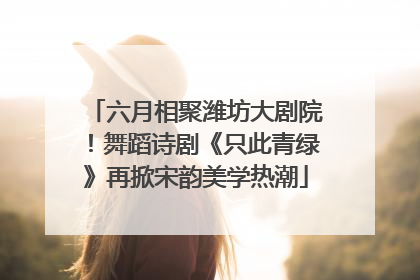 六月相聚潍坊大剧院！舞蹈诗剧《只此青绿》再掀宋韵美学热潮