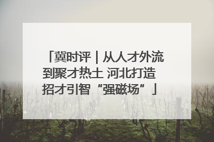 冀时评｜从人才外流到聚才热土 河北打造招才引智“强磁场”