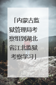 内蒙古监狱管理局考察组到湖北省江北监狱考察学习