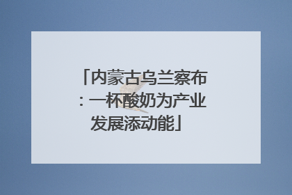 内蒙古乌兰察布：一杯酸奶为产业发展添动能