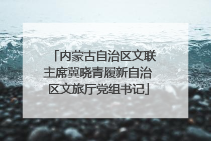 内蒙古自治区文联主席冀晓青履新自治区文旅厅党组书记