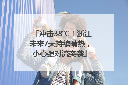冲击38℃！浙江未来7天持续晴热，小心强对流突袭