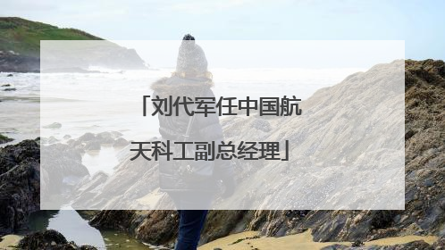 刘代军任中国航天科工副总经理