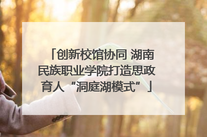 创新校馆协同 湖南民族职业学院打造思政育人“洞庭湖模式”