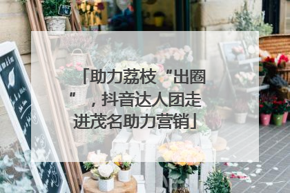 助力荔枝“出圈”，抖音达人团走进茂名助力营销