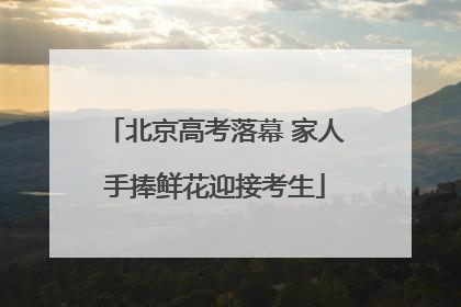 北京高考落幕 家人手捧鲜花迎接考生