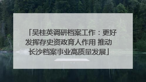 吴桂英调研档案工作：更好发挥存史资政育人作用 推动长沙档案事业高质量发展