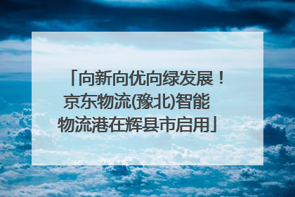 向新向优向绿发展！京东物流(豫北)智能物流港在辉县市启用