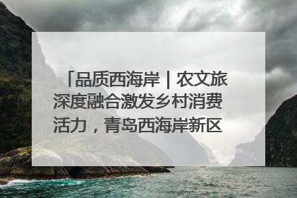 品质西海岸｜农文旅深度融合激发乡村消费活力，青岛西海岸新区的乡村振兴实践