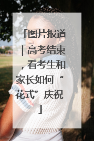 图片报道｜高考结束，看考生和家长如何“花式”庆祝