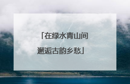在绿水青山间邂逅古韵乡愁
