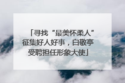 寻找“最美怀柔人”征集好人好事，白敬亭受聘担任形象大使