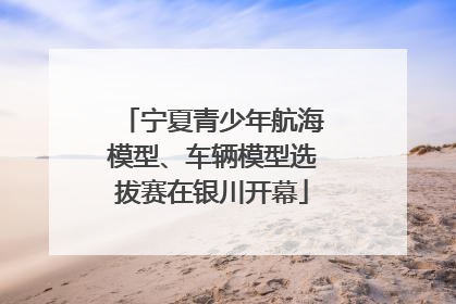 宁夏青少年航海模型、车辆模型选拔赛在银川开幕