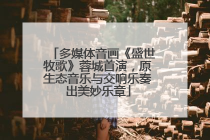 多媒体音画《盛世牧歌》蓉城首演，原生态音乐与交响乐奏出美妙乐章