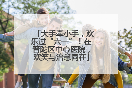 大手牵小手，欢乐过“六一”！在普陀区中心医院，欢笑与治愈同在